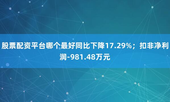 股票配资平台哪个最好同比下降17.29%；扣非净利润-981.48万元