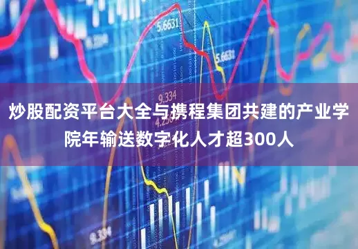 炒股配资平台大全与携程集团共建的产业学院年输送数字化人才超300人