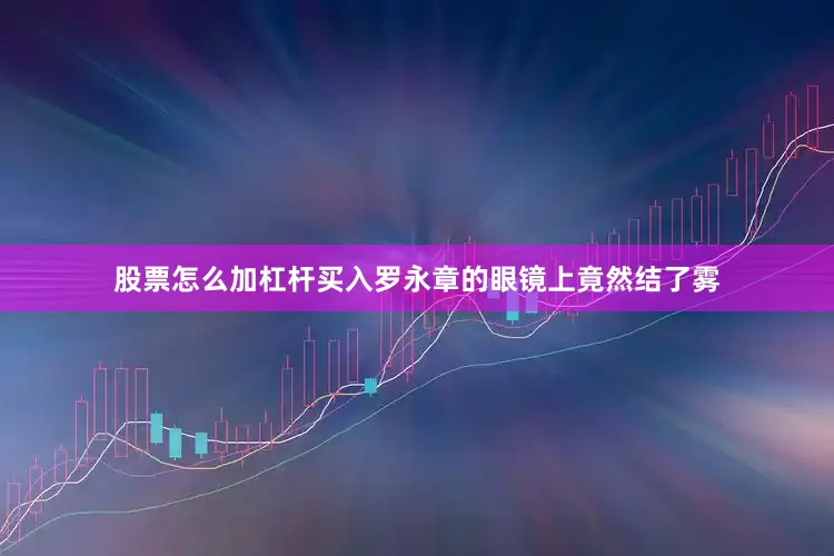 股票怎么加杠杆买入罗永章的眼镜上竟然结了雾