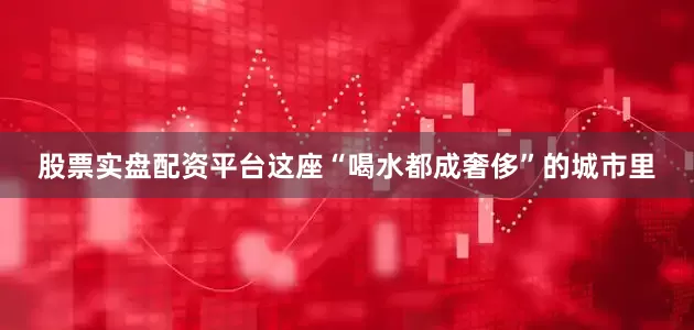股票实盘配资平台这座“喝水都成奢侈”的城市里
