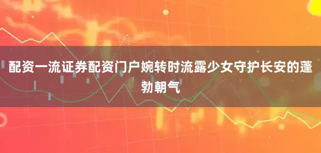 配资一流证券配资门户婉转时流露少女守护长安的蓬勃朝气