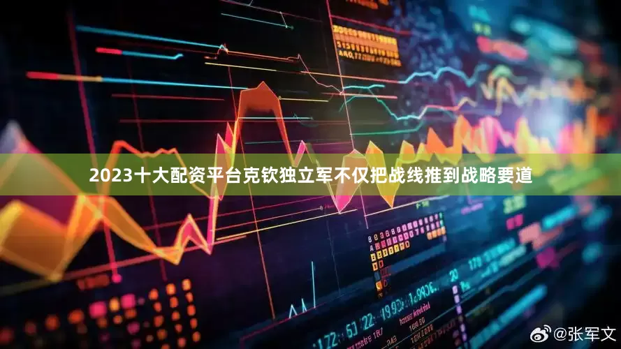2023十大配资平台克钦独立军不仅把战线推到战略要道