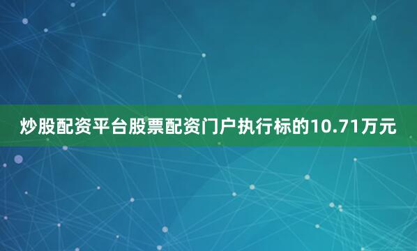 炒股配资平台股票配资门户执行标的10.71万元