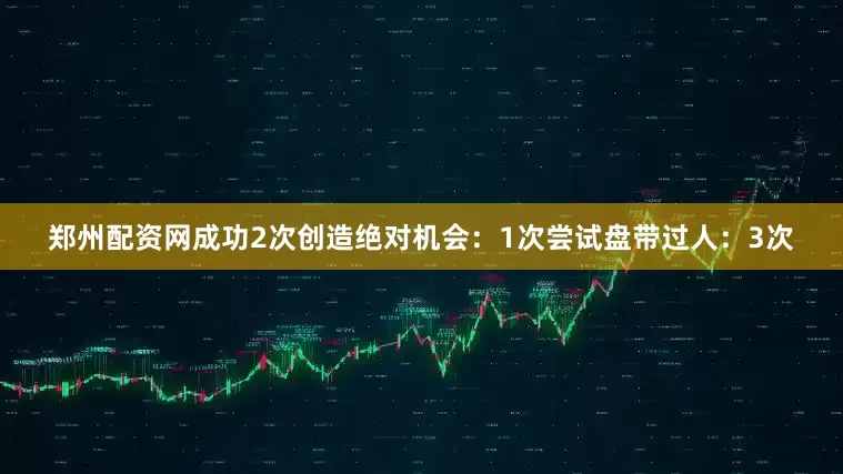 郑州配资网成功2次创造绝对机会：1次尝试盘带过人：3次