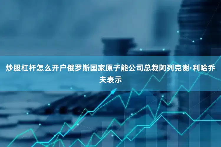 炒股杠杆怎么开户　　俄罗斯国家原子能公司总裁阿列克谢·利哈乔夫表示